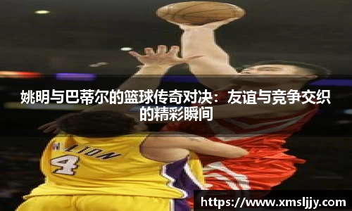 姚明与巴蒂尔的篮球传奇对决：友谊与竞争交织的精彩瞬间