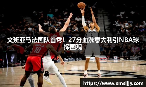 文班亚马法国队首秀！27分血洗意大利引NBA球探围观